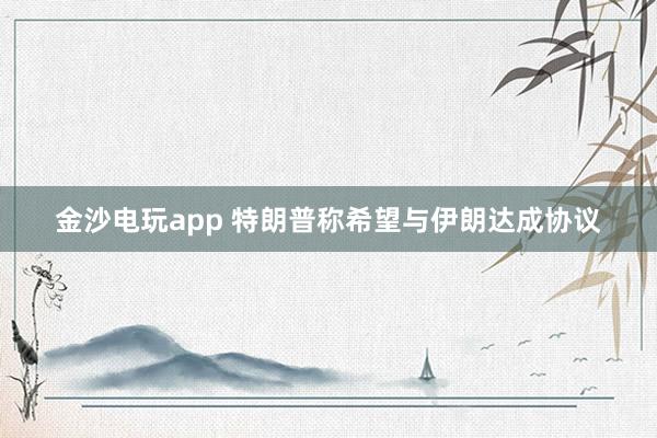 金沙電玩app 特朗普稱希望與伊朗達成協(xié)議