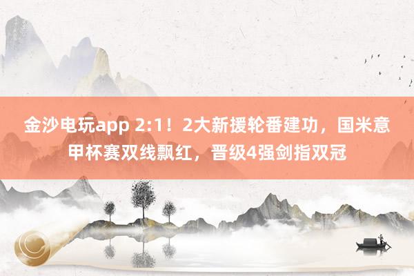 金沙電玩app 2:1!2大新援輪番建功,國米意甲杯賽雙線飄紅,晉級4強劍指雙冠