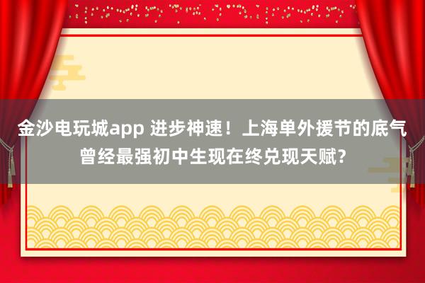 金沙電玩城app 進步神速！上海單外援節的底氣曾經最強初中生現在終兌現天賦？