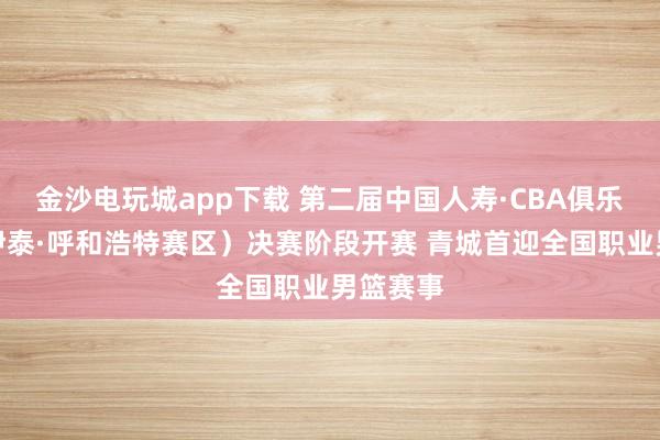 金沙電玩城app下載 第二屆中國人壽·CBA俱樂部杯(伊泰·呼和浩特賽區(qū))決賽階段開賽 青城首迎全國職業(yè)男籃賽事