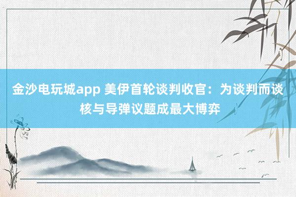 金沙電玩城app 美伊首輪談判收官:為談判而談 核與導(dǎo)彈議題成最大博弈