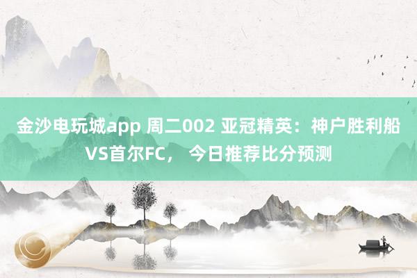 金沙電玩城app 周二002 亞冠精英：神戶勝利船VS首爾FC， 今日推薦比分預測