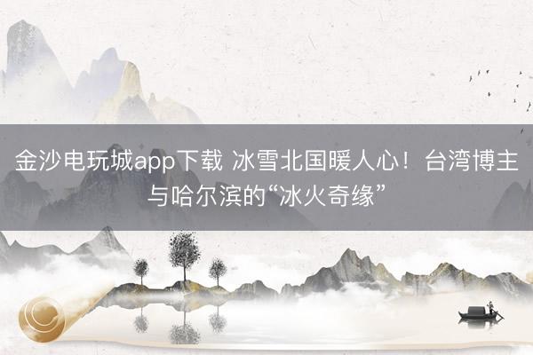 金沙電玩城app下載 冰雪北國暖人心！臺灣博主與哈爾濱的“冰火奇緣”