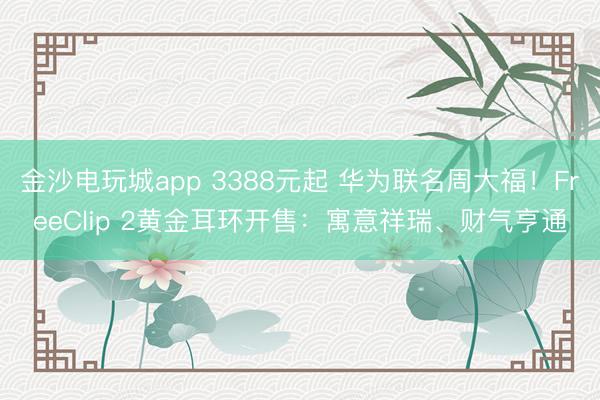 金沙電玩城app 3388元起 華為聯名周大福!FreeClip 2黃金耳環開售:寓意祥瑞、財氣亨通