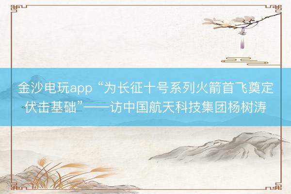 金沙電玩app “為長征十號系列火箭首飛奠定伏擊基礎(chǔ)”——訪中國航天科技集團楊樹濤