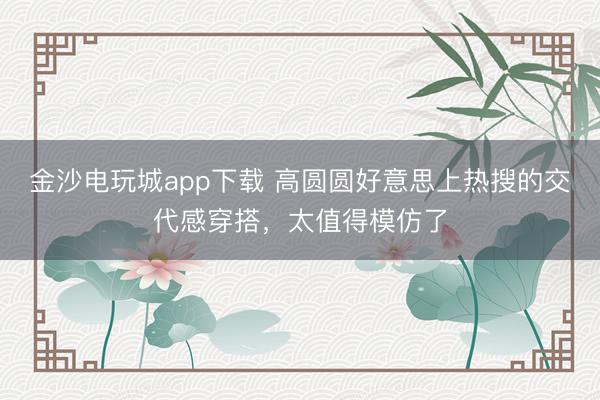 金沙電玩城app下載 高圓圓好意思上熱搜的交代感穿搭,太值得模仿了