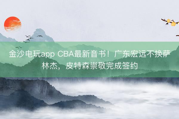 金沙電玩app CBA最新音書！廣東宏遠(yuǎn)不換薩林杰，皮特森崇敬完成簽約