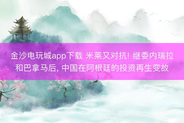 金沙電玩城app下載 米萊又對抗! 繼委內(nèi)瑞拉和巴拿馬后, 中國在阿根廷的投資再生變故