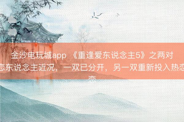 金沙電玩城app 《重逢愛東說念主5》之兩對(duì)戀東說念主近況,一雙已分開,另一雙重新投入熱戀