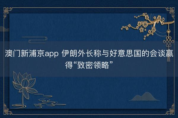澳門新浦京app 伊朗外長(zhǎng)稱與好意思國(guó)的會(huì)談贏得“致密領(lǐng)略”