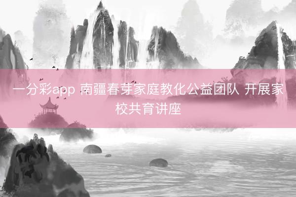 一分彩app 南疆春芽家庭教化公益團隊 開展家校共育講座