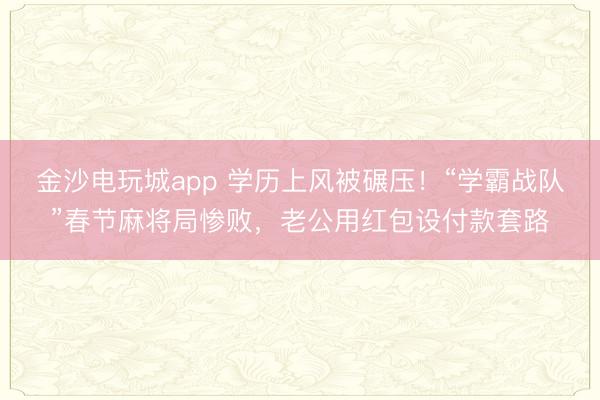 金沙電玩城app 學(xué)歷上風(fēng)被碾壓!“學(xué)霸戰(zhàn)隊(duì)”春節(jié)麻將局慘敗,老公用紅包設(shè)付款套路