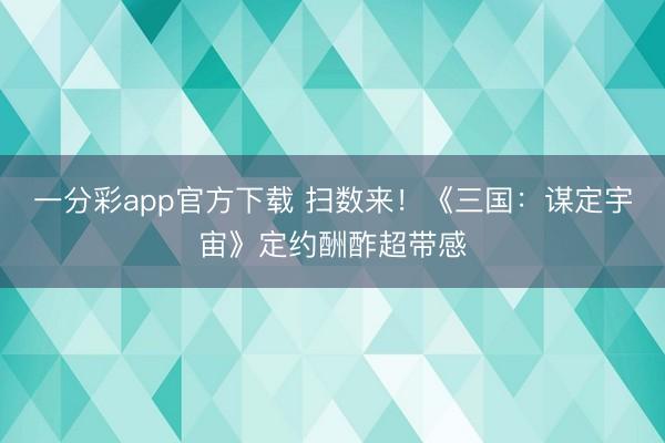 一分彩app官方下載 掃數(shù)來！《三國：謀定宇宙》定約酬酢超帶感