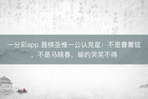 一分彩app 聶棋圣惟一公認克星：不是曹薰鉉，不是馬曉春，輸的哭笑不得