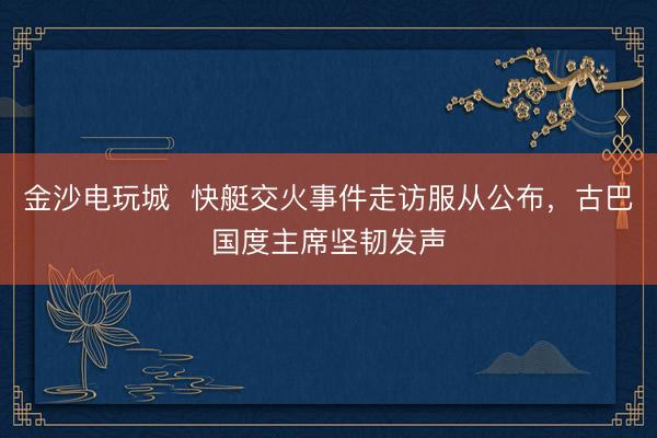 金沙電玩城  快艇交火事件走訪服從公布，古巴國度主席堅(jiān)韌發(fā)聲