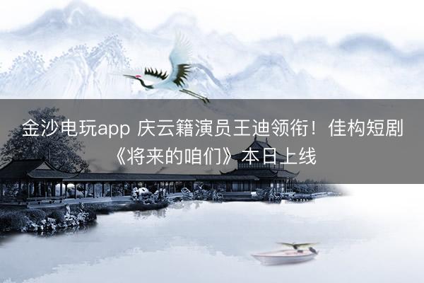 金沙電玩app 慶云籍演員王迪領(lǐng)銜!佳構(gòu)短劇《將來的咱們》本日上線