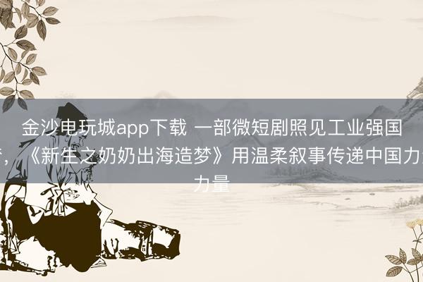 金沙電玩城app下載 一部微短劇照見工業(yè)強國夢,《新生之奶奶出海造夢》用溫柔敘事傳遞中國力量