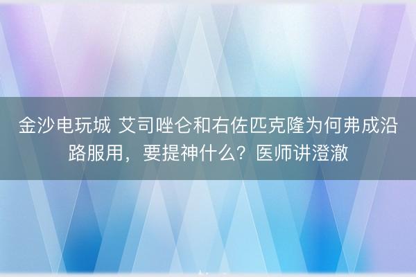 金沙電玩城 艾司唑侖和右佐匹克隆為何弗成沿路服用,要提神什么?醫師講澄澈