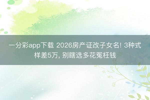 一分彩app下載 2026房產(chǎn)證改子女名! 3種式樣差5萬(wàn), 別瞎選多花冤枉錢(qián)