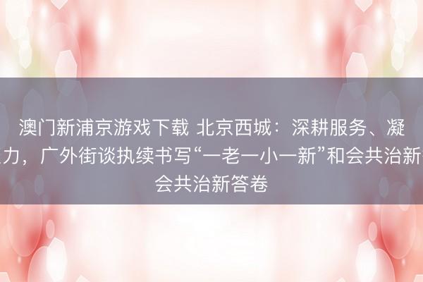 澳門新浦京游戲下載 北京西城：深耕服務、凝心聚力，廣外街談執續書寫“一老一小一新”和會共治新答卷